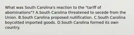 What was South Carolina's reaction to the "tariff of abominations"? A.South Carolina threatened to secede from the Union. B.South Carolina proposed nullification. C.South Carolina boycotted imported goods. D.South Carolina formed its own country.