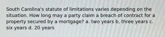 South Carolina's statute of limitations varies depending on the situation. How long may a party claim a breach of contract for a property secured by a mortgage? a. two years b, three years c. six years d. 20 years