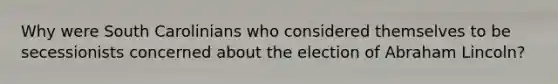 Why were South Carolinians who considered themselves to be secessionists concerned about the election of Abraham Lincoln?