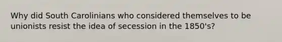 Why did South Carolinians who considered themselves to be unionists resist the idea of secession in the 1850's?