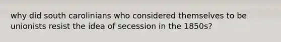 why did south carolinians who considered themselves to be unionists resist the idea of secession in the 1850s?