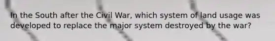 In the South after the Civil War, which system of land usage was developed to replace the major system destroyed by the war?