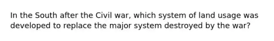 In the South after the Civil war, which system of land usage was developed to replace the major system destroyed by the war?