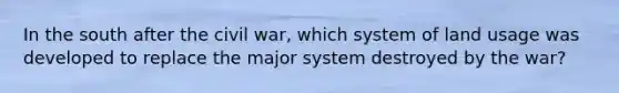 In the south after the civil war, which system of land usage was developed to replace the major system destroyed by the war?