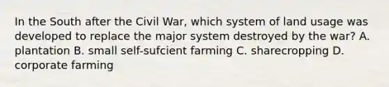 In the South after the Civil War, which system of land usage was developed to replace the major system destroyed by the war? A. plantation B. small self-sufcient farming C. sharecropping D. corporate farming