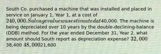 South Co. purchased a machine that was installed and placed in service on January 1, Year 1, at a cost of 240,000. Salvage value was estimated at40,000. The machine is being depreciated over 10 years by the double-declining-balance (DDB) method. For the year ended December 31, Year 2, what amount should South report as depreciation expense? 32,00038,400 48,00021,600