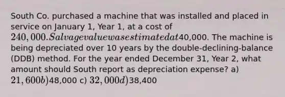 South Co. purchased a machine that was installed and placed in service on January 1, Year 1, at a cost of 240,000. Salvage value was estimated at40,000. The machine is being depreciated over 10 years by the double-declining-balance (DDB) method. For the year ended December 31, Year 2, what amount should South report as depreciation expense? a) 21,600 b)48,000 c) 32,000 d)38,400