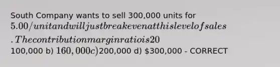 South Company wants to sell 300,000 units for 5.00/unit and will just break even at this level of sales. The contribution margin ratio is 20%. What are the company's fixed expenses? a)100,000 b) 160,000 c)200,000 d) 300,000 - CORRECT