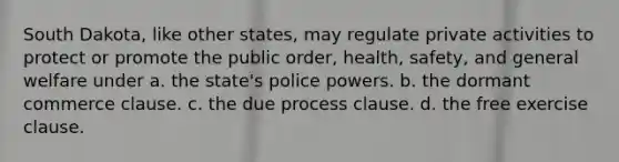 South Dakota, like other states, may regulate private activities to protect or promote the public order, health, safety, and general welfare under a. the state's police powers. b. the dormant commerce clause. c. the due process clause. d. the free exercise clause.