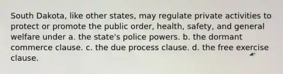 South Dakota, like other states, may regulate private activities to protect or promote the public order, health, safety, and general welfare under a. ​the state's police powers. b. ​the dormant commerce clause. c. ​the due process clause. d. ​the free exercise clause.