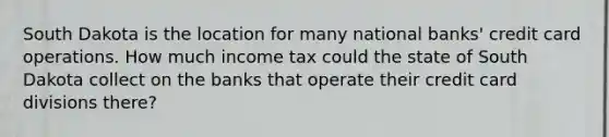 South Dakota is the location for many national banks' credit card operations. How much income tax could the state of South Dakota collect on the banks that operate their credit card divisions there?