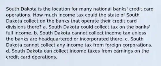 South Dakota is the location for many national banks' credit card operations. How much income tax could the state of South Dakota collect on the banks that operate their credit card divisions there? a. South Dakota could collect tax on the banks' full income. b. South Dakota cannot collect income tax unless the banks are headquartered or incorporated there. c. South Dakota cannot collect any income tax from foreign corporations. d. South Dakota can collect income taxes from earnings on the credit card operations.