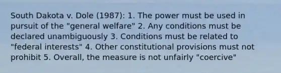 South Dakota v. Dole (1987): 1. The power must be used in pursuit of the "general welfare" 2. Any conditions must be declared unambiguously 3. Conditions must be related to "federal interests" 4. Other constitutional provisions must not prohibit 5. Overall, the measure is not unfairly "coercive"