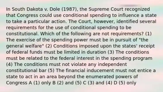 In South Dakota v. Dole (1987), the Supreme Court recognized that Congress could use conditional spending to influence a state to take a particular action. The Court, however, identified several requirements for the use of conditional spending to be constitutional. Which of the following are not requirements? (1) The exercise of the spending power must be in pursuit of "the general welfare" (2) Conditions imposed upon the states' receipt of federal funds must be limited in duration (3) The conditions must be related to the federal interest in the spending program (4) The conditions must not violate any independent constitutional bar (5) The financial inducement must not entice a state to act in an area beyond the enumerated powers of Congress A (1) only B (2) and (5) C (3) and (4) D (5) only