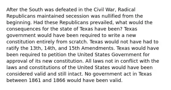 After the South was defeated in the Civil War, Radical Republicans maintained secession was nullified from the beginning. Had these Republicans prevailed, what would the consequences for the state of Texas have been? Texas government would have been required to write a new constitution entirely from scratch. Texas would not have had to ratify the 13th, 14th, and 15th Amendments. Texas would have been required to petition the United States Government for approval of its new constitution. All laws not in conflict with the laws and constitutions of the United States would have been considered valid and still intact. No government act in Texas between 1861 and 1866 would have been valid.