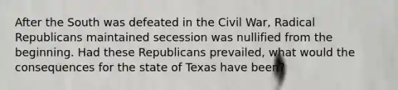 After the South was defeated in the Civil War, Radical Republicans maintained secession was nullified from the beginning. Had these Republicans prevailed, what would the consequences for the state of Texas have been?