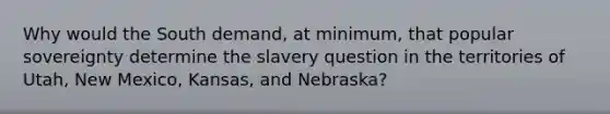 Why would the South demand, at minimum, that popular sovereignty determine the slavery question in the territories of Utah, New Mexico, Kansas, and Nebraska?