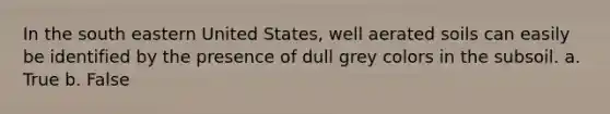 In the south eastern United States, well aerated soils can easily be identified by the presence of dull grey colors in the subsoil. a. True b. False