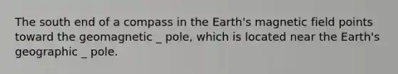 The south end of a compass in the Earth's magnetic field points toward the geomagnetic _ pole, which is located near the Earth's geographic _ pole.