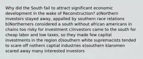 Why did the South fail to attract significant economic development in the wake of Reconstruction? a)Northern investors stayed away, appalled by southern race relations b)Northerners considered a south without african americans in chains too risky for investment c)investors came to the south for cheap labor and low taxes, so they made few capital investments in the region d)southern white supremacists tended to scare off nothern captial industries e)southern klansmen scared away many interested investors