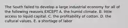 The South failed to develop a large industrial economy for all of the following reasons EXCEPT A. the humid climate. B. little access to liquid capital. C. the profitability of cotton. D. the cultural values. E. a shortage of labor