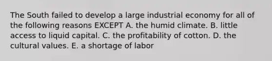 The South failed to develop a large industrial economy for all of the following reasons EXCEPT A. the humid climate. B. little access to liquid capital. C. the profitability of cotton. D. the cultural values. E. a shortage of labor