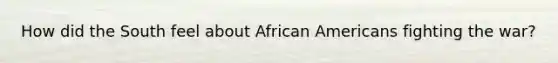 How did the South feel about African Americans fighting the war?