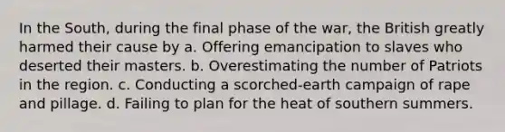 In the South, during the final phase of the war, the British greatly harmed their cause by a. Offering emancipation to slaves who deserted their masters. b. Overestimating the number of Patriots in the region. c. Conducting a scorched-earth campaign of rape and pillage. d. Failing to plan for the heat of southern summers.