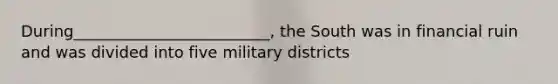 During_________________________, the South was in financial ruin and was divided into five military districts