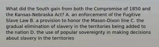 What did the South gain from both the <a href='https://www.questionai.com/knowledge/kvIKPiDs5Q-compromise-of-1850' class='anchor-knowledge'>compromise of 1850</a> and the Kansas-Nebraska Act? A. an enforcement of the Fugitive Slave Law B. a provision to honor the Mason-Dixon line C. the gradual elimination of slavery in the territories being added to the nation D. the use of popular sovereignty in making decisions about slavery in the territories