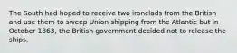 The South had hoped to receive two ironclads from the British and use them to sweep Union shipping from the Atlantic but in October 1863, the British government decided not to release the ships.