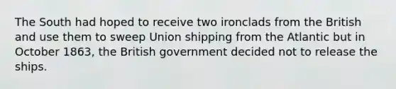 The South had hoped to receive two ironclads from the British and use them to sweep Union shipping from the Atlantic but in October 1863, the British government decided not to release the ships.