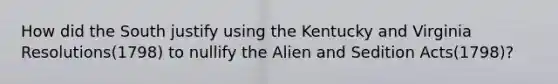 How did the South justify using the Kentucky and Virginia Resolutions(1798) to nullify the Alien and Sedition Acts(1798)?