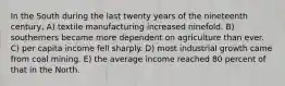 In the South during the last twenty years of the nineteenth century, A) textile manufacturing increased ninefold. B) southerners became more dependent on agriculture than ever. C) per capita income fell sharply. D) most industrial growth came from coal mining. E) the average income reached 80 percent of that in the North.