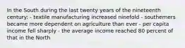 In the South during the last twenty years of the nineteenth century: - textile manufacturing increased ninefold - southerners became more dependent on agriculture than ever - per capita income fell sharply - the average income reached 80 percent of that in the North