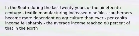 In the South during the last twenty years of the nineteenth century: - textile manufacturing increased ninefold - southerners became more dependent on agriculture than ever - per capita income fell sharply - the average income reached 80 percent of that in the North