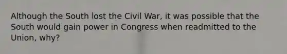 Although the South lost the Civil War, it was possible that the South would gain power in Congress when readmitted to the Union, why?