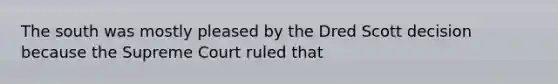 The south was mostly pleased by the Dred Scott decision because the Supreme Court ruled that