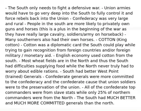 - The South only needs to fight a defensive war. - Union armies would have to go very deep into the South to fully control it and force rebels back into the Union - Confederacy was very large and rural - People in the south are more likely to privately own guns and horses (this is a plus in the beginning of the war as they have really large cavalry, soldiers/army on horseback) - Many southerners also had their own horses. - COTTON (King cotton) - Cotton was a diplomatic card the South could play while trying to gain recognition from foreign countries and/or foreign military / monetary aid. - English economy used cotton from the south. - Most wheat fields are in the North and thus the South had difficulties supplying food while the North never truly had to worry about edible rations. - South had better West Point (trained) Generals - Confederate generals were more committed to the confederacy and the confederate cause that union soldiers were to the preservation of the union. - All of the confederate top commanders were from slave stats while only 25% of northern commanders were from the North - The South had MUCH BETTER and MUCH MORE COMMITTED generals than the north.