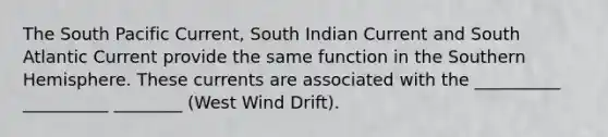 The South Pacific Current, South Indian Current and South Atlantic Current provide the same function in the Southern Hemisphere. These currents are associated with the __________ __________ ________ (West Wind Drift).