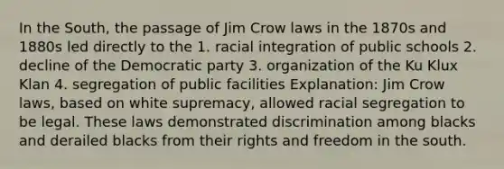 In the South, the passage of Jim Crow laws in the 1870s and 1880s led directly to the 1. racial integration of public schools 2. decline of the Democratic party 3. organization of the Ku Klux Klan 4. segregation of public facilities Explanation: Jim Crow laws, based on white supremacy, allowed racial segregation to be legal. These laws demonstrated discrimination among blacks and derailed blacks from their rights and freedom in the south.