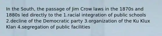 In the South, the passage of Jim Crow laws in the 1870s and 1880s led directly to the 1.racial integration of public schools 2.decline of the Democratic party 3.organization of the Ku Klux Klan 4.segregation of public facilities