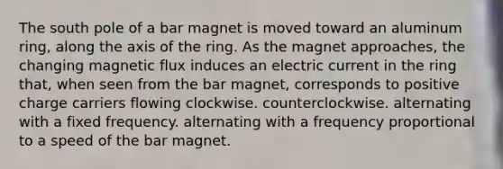 The south pole of a bar magnet is moved toward an aluminum ring, along the axis of the ring. As the magnet approaches, the changing magnetic flux induces an electric current in the ring that, when seen from the bar magnet, corresponds to positive charge carriers flowing clockwise. counterclockwise. alternating with a fixed frequency. alternating with a frequency proportional to a speed of the bar magnet.