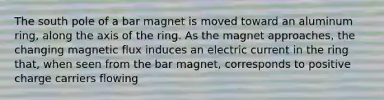 The south pole of a bar magnet is moved toward an aluminum ring, along the axis of the ring. As the magnet approaches, the changing magnetic flux induces an electric current in the ring that, when seen from the bar magnet, corresponds to positive charge carriers flowing