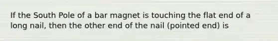 If the South Pole of a bar magnet is touching the flat end of a long nail, then the other end of the nail (pointed end) is