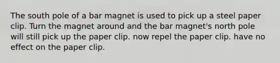 The south pole of a bar magnet is used to pick up a steel paper clip. Turn the magnet around and the bar magnet's north pole will still pick up the paper clip. now repel the paper clip. have no effect on the paper clip.