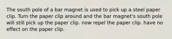 The south pole of a bar magnet is used to pick up a steel paper clip. Turn the paper clip around and the bar magnet's south pole will still pick up the paper clip. now repel the paper clip. have no effect on the paper clip.