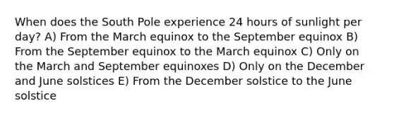 When does the South Pole experience 24 hours of sunlight per day? A) From the March equinox to the September equinox B) From the September equinox to the March equinox C) Only on the March and September equinoxes D) Only on the December and June solstices E) From the December solstice to the June solstice