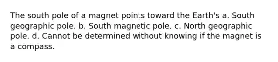 The south pole of a magnet points toward the Earth's a. South geographic pole. b. South magnetic pole. c. North geographic pole. d. Cannot be determined without knowing if the magnet is a compass.