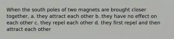 When the south poles of two magnets are brought closer together, a. they attract each other b. they have no effect on each other c. they repel each other d. they first repel and then attract each other